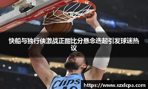 快船与独行侠激战正酣比分悬念迭起引发球迷热议